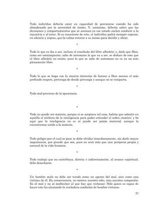 51 
Todo individuo debería estar en capacidad de percatarse cuándo ha sido abandonado por la serenidad de ánimo. Y, asimismo, debería saber que las decisiones y comportamientos que se asuman en ese estado suelen conducir a la injusticia y al error. Si es consciente de esto, el individuo podrá siempre esperar, en silencio y reposo, que la calma retorne a su ánimo para decidir y obrar. 
* 
Todo lo que es iba a ser, incluso el resultado del libre albedrío; y, dado que Dios, como ser omnisapiente, sabe de antemano lo que va a ser, se deduce de esto que el libre albedrío no existe, pues lo que se sabe de antemano no es ya un acto plenamente libre. 
* 
Todo lo que se haga con la sincera intención de honrar a Dios merece el más profundo respeto, provenga de donde provenga y aunque no se comparta. 
* 
Todo mal proviene de la ignorancia. 
* 
Todo no puede ser materia, porque si se aceptara tal cosa, habría que admitir en aquélla el atributo de la inteligencia para poder entender el orden cósmico; y he aquí que la inteligencia no es ni puede ser jamás material, aunque la encontremos unida a la materia. 
* 
Todo peligro por el cual se pase se debe olvidar inmediatamente, sin darle mayor importancia, por grande que sea, pues no será más que una peripecia propia y natural de la vida humana. 
* 
Todo trabajo que no contribuya, directa o indirectamente, al avance espiritual, debe desecharse. 
* 
Un hombre malo no debe ser tenido como un agente del mal, sino como una víctima de él. En consecuencia, no merece nuestro odio, sino nuestra compasión. Es al mal y no al malhechor al que hay que rechazar. Sólo quien es capaz de hacer esto ha alcanzado la verdadera condición de hombre virtuoso.  