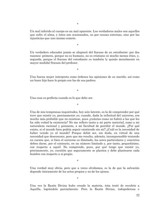 52 
* 
Un mal inferido al cuerpo es un mal aparente. Los verdaderos males son aquellos que sufre el alma, y éstos son ocasionados, no por causas externas, sino por las injusticias que uno mismo comete. 
* 
Un verdadero educador jamás se alegrará del fracaso de su estudiante; por dos razones: primera, porque no es humano, no es cristiano ni mucho menos ético, y, segunda, porque el fracaso del estudiante es también (y quizás moralmente en mayor medida) fracaso del profesor. 
* 
Una buena mujer interpreta como órdenes las opiniones de su marido, así como un buen hijo hace lo propio con las de sus padres. 
* 
Una cosa es perfecta cuando es lo que debe ser. 
* 
Una de mis tempranas inquietudes, hoy aún latente, es la de comprender por qué tuve que existir yo, precisamente yo, cuando, dada la infinitud del universo, era mucho más probable que no existiese, pues ¿cuántas cosas no habrá a las que les ha sido vedad la existencia? No me refiero tanto a mi parte material, como a mi naturaleza racional y pensante, a mi facultad de percibir el mundo. ¿Por qué existo, si el mundo bien podría seguir existiendo sin mí? ¿Cuál es la necesidad de haber venido yo al mundo? Porque debió ser, sin duda, en virtud de una necesidad que desconozco, pero que me resulta, además, incomprensible teniendo en cuenta que, si bien el universo es ilimitado, los seres particulares y concretos deben darse, por el contrario, en un número limitado y, por tanto, pequeñísimo, con respecto a aquél. No comprendo, pues, por qué tengo que existir yo, precisamente, yo, cuestión que seguramente se plantea y debe plantearse cada hombre con respecto a sí propio. 
* 
Una verdad muy obvia, pero que a veces olvidamos, es la de que la salvación depende únicamente de los actos propios y no de los ajenos. 
* 
Una vez la Razón Divina hubo creado la materia, ésta trató de recubrir a Aquélla, lográndolo parcialmente. Pero la Razón Divina, todopoderosa e  