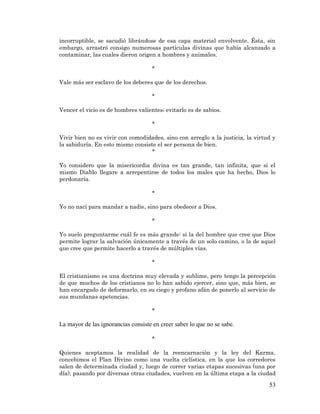 53 
incorruptible, se sacudió librándose de esa capa material envolvente. Ésta, sin embargo, arrastró consigo numerosas partículas divinas que había alcanzado a contaminar, las cuales dieron origen a hombres y animales. 
* 
Vale más ser esclavo de los deberes que de los derechos. 
* 
Vencer el vicio es de hombres valientes; evitarlo es de sabios. 
* 
Vivir bien no es vivir con comodidades, sino con arreglo a la justicia, la virtud y la sabiduría. En esto mismo consiste el ser persona de bien. 
* 
Yo considero que la misericordia divina es tan grande, tan infinita, que si el mismo Diablo llegare a arrepentirse de todos los males que ha hecho, Dios lo perdonaría. 
* 
Yo no nací para mandar a nadie, sino para obedecer a Dios. 
* 
Yo suelo preguntarme cuál fe es más grande: si la del hombre que cree que Dios permite lograr la salvación únicamente a través de un solo camino, o la de aquel que cree que permite hacerlo a través de múltiples vías. 
* 
El cristianismo es una doctrina muy elevada y sublime, pero tengo la percepción de que muchos de los cristianos no lo han sabido ejercer, sino que, más bien, se han encargado de deformarlo, en su ciego y profano afán de ponerlo al servicio de sus mundanas apetencias. 
* 
La mayor de las ignorancias consiste en creer saber lo que no se sabe. 
* 
Quienes aceptamos la realidad de la reencarnación y la ley del Karma, concebimos el Plan Divino como una vuelta ciclística, en la que los corredores salen de determinada ciudad y, luego de correr varias etapas sucesivas (una por día), pasando por diversas otras ciudades, vuelven en la última etapa a la ciudad  