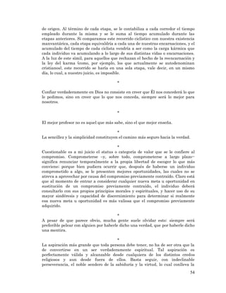 54 
de origen. Al término de cada etapa, se le contabiliza a cada corredor el tiempo empleado durante la misma y se le suma al tiempo acumulado durante las etapas anteriores. Si comparamos este recorrido ciclístico con nuestra existencia manvantárica, cada etapa equivaldría a cada una de nuestras encarnaciones, y el acumulado del tiempo de cada ciclista vendría a ser como la carga kármica que cada individuo va acumulando a lo largo de sus distintas vidas o encarnaciones. A la luz de este símil, para aquellos que rechazan el hecho de la reencarnación y la ley del karma (como, por ejemplo, los que actualmente se autodenominan cristianos), este recorrido se haría en una sola etapa, vale decir, en un mismo día, lo cual, a nuestro juicio, es imposible. 
* 
Confiar verdaderamente en Dios no consiste en creer que Él nos concederá lo que le pedimos, sino en creer que lo que nos conceda, siempre será lo mejor para nosotros. 
* 
El mejor profesor no es aquel que más sabe, sino el que mejor enseña. 
* 
La sencillez y la simplicidad constituyen el camino más seguro hacia la verdad. 
* 
Cuestionable es a mi juicio el status o categoría de valor que se le confiere al compromiso. Comprometerse –y, sobre todo, comprometerse a largo plazo-- significa renunciar temporalmente a la propia libertad de escoger lo que más conviene; porque bien pudiera ocurrir que, después de haberse un individuo comprometido a algo, se le presenten mejores oportunidades, las cuales no se atreva a aprovechar por causa del compromiso previamente contraído. Claro está que al momento de entrar a considerar cualquier nueva meta u oportunidad en sustitución de un compromiso previamente contraído, el individuo deberá consultarlo con sus propios principios morales y espirituales, y hacer uso de su mayor sindéresis y capacidad de discernimiento para determinar si realmente esa nueva meta u oportunidad es más valiosa que el compromiso previamente adquirido. 
* 
A pesar de que parece obvio, mucha gente suele olvidar esto: siempre será preferible pelear con alguien por haberle dicho una verdad, que por haberle dicho una mentira. 
* 
La aspiración más grande que toda persona debe tener, no ha de ser otra que la de convertirse en un ser verdaderamente espiritual. Tal aspiración es perfectamente válida y alcanzable desde cualquiera de los distintos credos religiosos y aun desde fuera de ellos. Basta seguir, con indeclinable perseverancia, el noble sendero de la sabiduría y la virtud, lo cual conlleva la  