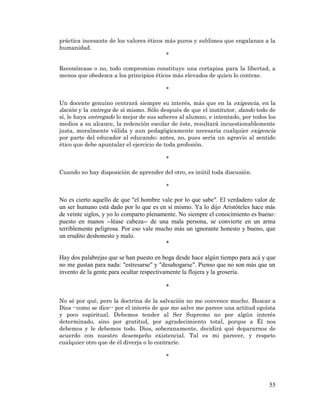 55 
práctica incesante de los valores éticos más puros y sublimes que engalanan a la humanidad. 
* 
Reconózcase o no, todo compromiso constituye una cortapisa para la libertad, a menos que obedezca a los principios éticos más elevados de quien lo contrae. 
* 
Un docente genuino centrará siempre su interés, más que en la exigencia, en la dación y la entrega de sí mismo. Sólo después de que el institutor, dando todo de sí, le haya entregado lo mejor de sus saberes al alumno, e intentado, por todos los medios a su alcance, la redención escolar de éste, resultará incuestionablemente justa, moralmente válida y aun pedagógicamente necesaria cualquier exigencia por parte del educador al educando; antes, no, pues sería un agravio al sentido ético que debe apuntalar el ejercicio de toda profesión. 
* 
Cuando no hay disposición de aprender del otro, es inútil toda discusión. 
* 
No es cierto aquello de que "el hombre vale por lo que sabe". El verdadero valor de un ser humano está dado por lo que es en sí mismo. Ya lo dijo Aristóteles hace más de veinte siglos, y yo lo comparto plenamente. No siempre el conocimiento es bueno: puesto en manos --léase cabeza-- de una mala persona, se convierte en un arma terriblemente peligrosa. Por eso vale mucho más un ignorante honesto y bueno, que un erudito deshonesto y malo. 
* 
Hay dos palabrejas que se han puesto en boga desde hace algún tiempo para acá y que no me gustan para nada: "estresarse" y "desahogarse". Pienso que no son más que un invento de la gente para ocultar respectivamente la flojera y la grosería. 
* 
No sé por qué, pero la doctrina de la salvación no me convence mucho. Buscar a Dios --como se dice-- por el interés de que me salve me parece una actitud egoísta y poco espiritual. Debemos tender al Ser Supremo no por algún interés determinado, sino por gratitud, por agradecimiento total, porque a Él nos debemos y le debemos todo. Dios, soberanamente, decidirá qué depararnos de acuerdo con nuestro desempeño existencial. Tal es mi parecer, y respeto cualquier otro que de él diverja o lo contraríe. 
* 
 