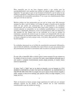 56 
Otra expresión que no me hace ninguna gracia y que suelen usar los pseudoespirituales, aún aquellos que militan en alguna iglesia o religión, es la siguiente: "Lo que pasa es que yo soy humano (o humana) y por lo tanto no soy perfecto (o perfecta)". Esta frase se ha constituido en una especie de alcahuetería y justificación de censurables procederes. Y no es que sea semánticamente falsa, sino que se le da ese mal uso. 
* 
Muchos amigos me han preguntado que por qué no tengo carro. Mi respuesta siempre ha sido y será la misma: ni lo tengo ni aspiro a tenerlo, por la sencilla razón de que quiero ser consecuente con mi pensamiento: yo considero, sinceramente, que no todo el mundo debe tener carro, porque si así sucediera, nuestro planeta se convertiría en un verdadero pandemónium y se tornaría insalubre e inhabitable. Entonces, si tal es mi pensamiento, debo ser coherente y dar ejemplo de ello. Espero que se me entienda: no es que yo rechace la existencia y posesión de carros; lo que no acepto es la disparatada idea de que cada habitante de este planeta deba tener uno, y sería injusto que, pensando así, yo fuera a adquirir un carro, porque sería, a mi juicio, algo parecido a la famosa ley del embudo. 
* 
La verdadera ignorancia no es la falta de conocimiento meramente informativo, sino la falta de sabiduría, entendida ésta como el buen uso que una persona hace del conocimiento con miras a convertirse cada vez más en un mejor ser humano. 
* 
En esta vida es imposible saber a ciencia cierta si somos nosotros los que estamos en la verdad y el otro en el error o viceversa. Por tanto, nunca debemos pretender que el otro asuma o comparta irrestrictamente nuestra propia posición, ni mucho menos tratar de imponérsela. 
* 
El único "mal" o "daño" que yo no dudo en desearle a un ser humano es: UNA DERROTA DEPORTIVA CADA VEZ QUE SE ENFRENTE AL DEPORTISTA O EQUIPO DE MIS AFECTOS. En ningún otro caso le deseo el más mínimo rasguño a nadie, aunque se trate de mi enemigo, que, gracias a Dios, no tengo ninguno, y si lo tengo, no lo sé. 
* 
Todo ser humano es bueno aunque tenga apariencia de malo; por eso siempre debemos esperar de los demás el bien, actitud con la cual estaremos contribuyendo a que de verdad así suceda. 
*  
