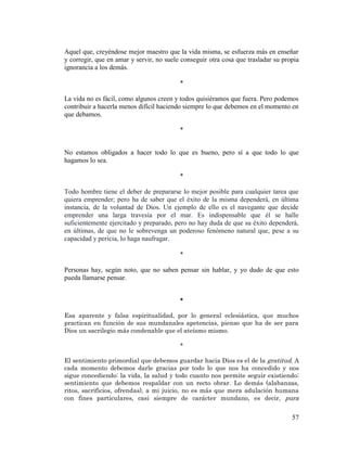 57 
Aquel que, creyéndose mejor maestro que la vida misma, se esfuerza más en enseñar y corregir, que en amar y servir, no suele conseguir otra cosa que trasladar su propia ignorancia a los demás. 
* 
La vida no es fácil, como algunos creen y todos quisiéramos que fuera. Pero podemos contribuir a hacerla menos difícil haciendo siempre lo que debemos en el momento en que debamos. 
* 
No estamos obligados a hacer todo lo que es bueno, pero sí a que todo lo que hagamos lo sea. 
* 
Todo hombre tiene el deber de prepararse lo mejor posible para cualquier tarea que quiera emprender; pero ha de saber que el éxito de la misma dependerá, en última instancia, de la voluntad de Dios. Un ejemplo de ello es el navegante que decide emprender una larga travesía por el mar. Es indispensable que él se halle suficientemente ejercitado y preparado, pero no hay duda de que su éxito dependerá, en últimas, de que no le sobrevenga un poderoso fenómeno natural que, pese a su capacidad y pericia, lo haga naufragar. 
* 
Personas hay, según noto, que no saben pensar sin hablar, y yo dudo de que esto pueda llamarse pensar. 
* 
Esa aparente y falsa espiritualidad, por lo general eclesiástica, que muchos practican en función de sus mundanales apetencias, pienso que ha de ser para Dios un sacrilegio más condenable que el ateísmo mismo. 
* 
El sentimiento primordial que debemos guardar hacia Dios es el de la gratitud. A cada momento debemos darle gracias por todo lo que nos ha concedido y nos sigue concediendo: la vida, la salud y todo cuanto nos permite seguir existiendo; sentimiento que debemos respaldar con un recto obrar. Lo demás (alabanzas, ritos, sacrificios, ofrendas), a mi juicio, no es más que mera adulación humana con fines particulares, casi siempre de carácter mundano, es decir, pura  