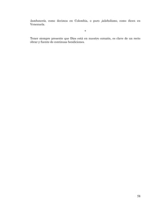 58 
lambonería, como decimos en Colombia, o puro jalabolismo, como dicen en Venezuela. 
* 
Tener siempre presente que Dios está en nuestro corazón, es clave de un recto obrar y fuente de continuas bendiciones. 
