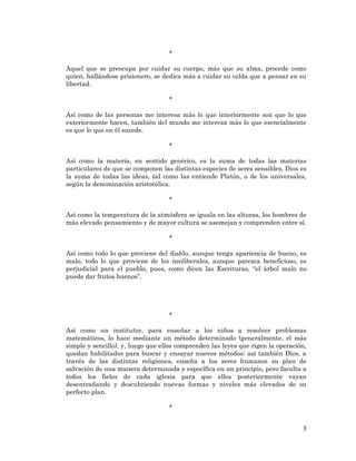 5 
* 
Aquel que se preocupa por cuidar su cuerpo, más que su alma, procede como quien, hallándose prisionero, se dedica más a cuidar su celda que a pensar en su libertad. 
* 
Así como de las personas me interesa más lo que interiormente son que lo que exteriormente hacen, también del mundo me interesa más lo que esencialmente es que lo que en él sucede. 
* 
Así como la materia, en sentido genérico, es la suma de todas las materias particulares de que se componen las distintas especies de seres sensibles, Dios es la suma de todas las ideas, tal como las entiende Platón, o de los universales, según la denominación aristotélica. 
* 
Así como la temperatura de la atmósfera se iguala en las alturas, los hombres de más elevado pensamiento y de mayor cultura se asemejan y comprenden entre sí. 
* 
Así como todo lo que proviene del diablo, aunque tenga apariencia de bueno, es malo, todo lo que proviene de los neoliberales, aunque parezca beneficioso, es perjudicial para el pueblo, pues, como dicen las Escrituras, “el árbol malo no puede dar frutos buenos”. 
* 
Así como un institutor, para enseñar a los niños a resolver problemas matemáticos, lo hace mediante un método determinado (generalmente, el más simple y sencillo), y, luego que ellos comprenden las leyes que rigen la operación, quedan habilitados para buscar y ensayar nuevos métodos; así también Dios, a través de las distintas religiones, enseña a los seres humanos su plan de salvación de una manera determinada y específica en un principio, pero faculta a todos los fieles de cada iglesia para que ellos posteriormente vayan desentrañando y descubriendo nuevas formas y niveles más elevados de su perfecto plan. 
*  