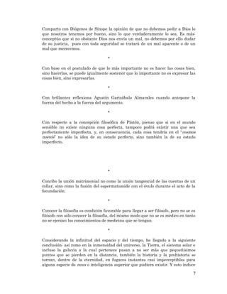 7 
Comparto con Diógenes de Sínope la opinión de que no debemos pedir a Dios lo que nosotros tenemos por bueno, sino lo que verdaderamente lo sea. Es más: conceptúo que si no obstante Dios nos envía un mal, no debemos por ello dudar de su justicia, pues con toda seguridad se tratará de un mal aparente o de un mal que merecemos. 
* 
Con base en el postulado de que lo más importante no es hacer las cosas bien, sino hacerlas, se puede igualmente sostener que lo importante no es expresar las cosas bien, sino expresarlas. 
* 
Con brillantez reflexiona Agustín Garizábalo Almarales cuando antepone la fuerza del hecho a la fuerza del argumento. 
* 
Con respecto a la concepción filosófica de Platón, pienso que si en el mundo sensible no existe ninguna cosa perfecta, tampoco podrá existir una que sea perfectamente imperfecta, y, en consecuencia, cada cosa tendría en el “cosmos noetós” no sólo la idea de su estado perfecto, sino también la de su estado imperfecto. 
* 
Concibo la unión matrimonial no como la unión tangencial de las cuentas de un collar, sino como la fusión del espermatozoide con el óvulo durante el acto de la fecundación. 
* 
Conocer la filosofía es condición favorable para llegar a ser filósofo, pero no se es filósofo con sólo conocer la filosofía, del mismo modo que no se es médico en tanto no se ejerzan los conocimientos de medicina que se tengan. 
* 
Considerando la infinitud del espacio y del tiempo, he llegado a la siguiente conclusión: así como en la inmensidad del universo, la Tierra, el sistema solar e incluso la galaxia a la cual pertenece pasan a no ser más que pequeñísimos puntos que se pierden en la distancia, también la historia y la prehistoria se tornan, dentro de la eternidad, en fugaces instantes casi imperceptibles para alguna especie de nous o inteligencia superior que pudiera existir. Y esto induce  