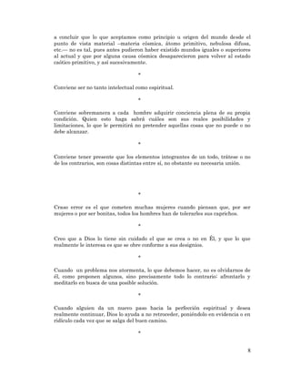 8 
a concluir que lo que aceptamos como principio u origen del mundo desde el punto de vista material –materia cósmica, átomo primitivo, nebulosa difusa, etc.— no es tal, pues antes pudieron haber existido mundos iguales o superiores al actual y que por alguna causa cósmica desaparecieron para volver al estado caótico primitivo, y así sucesivamente. 
* 
Conviene ser no tanto intelectual como espiritual. 
* 
Conviene sobremanera a cada hombre adquirir conciencia plena de su propia condición. Quien esto haga sabrá cuáles son sus reales posibilidades y limitaciones, lo que le permitirá no pretender aquellas cosas que no puede o no debe alcanzar. 
* 
Conviene tener presente que los elementos integrantes de un todo, trátese o no de los contrarios, son cosas distintas entre sí, no obstante su necesaria unión. 
* 
Craso error es el que cometen muchas mujeres cuando piensan que, por ser mujeres o por ser bonitas, todos los hombres han de tolerarles sus caprichos. 
* 
Creo que a Dios lo tiene sin cuidado el que se crea o no en Él, y que lo que realmente le interesa es que se obre conforme a sus designios. 
* 
Cuando un problema nos atormenta, lo que debemos hacer, no es olvidarnos de él, como proponen algunos, sino precisamente todo lo contrario: afrontarlo y meditarlo en busca de una posible solución. 
* 
Cuando alguien da un nuevo paso hacia la perfección espiritual y desea realmente continuar, Dios lo ayuda a no retroceder, poniéndolo en evidencia o en ridículo cada vez que se salga del buen camino. 
* 
 