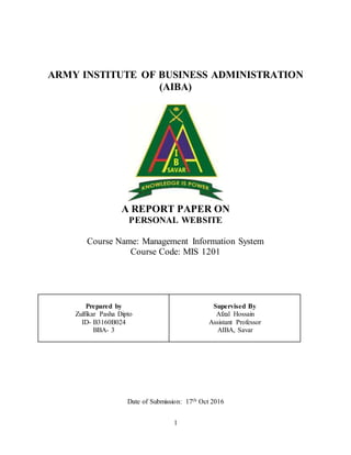 1
ARMY INSTITUTE OF BUSINESS ADMINISTRATION
(AIBA)
A REPORT PAPER ON
PERSONAL WEBSITE
Course Name: Management Information System
Course Code: MIS 1201
Prepared by
Zulfikar Pasha Dipto
ID- B3160B024
BBA- 3
Supervised By
Afzal Hossain
Assistant Professor
AIBA, Savar
Date of Submission: 17th Oct 2016
 
