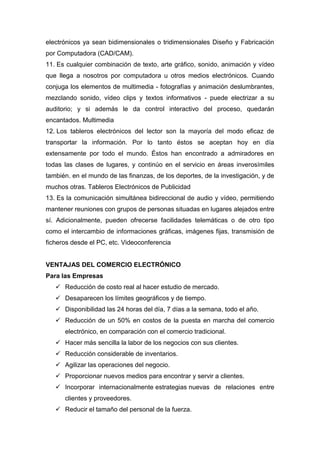 electrónicos ya sean bidimensionales o tridimensionales Diseño y Fabricación
por Computadora (CAD/CAM).
11. Es cualquier combinación de texto, arte gráfico, sonido, animación y vídeo
que llega a nosotros por computadora u otros medios electrónicos. Cuando
conjuga los elementos de multimedia - fotografías y animación deslumbrantes,
mezclando sonido, vídeo clips y textos informativos - puede electrizar a su
auditorio; y si además le da control interactivo del proceso, quedarán
encantados. Multimedia
12. Los tableros electrónicos del lector son la mayoría del modo eficaz de
transportar la información. Por lo tanto éstos se aceptan hoy en día
extensamente por todo el mundo. Éstos han encontrado a admiradores en
todas las clases de lugares, y continúo en el servicio en áreas inverosímiles
también. en el mundo de las finanzas, de los deportes, de la investigación, y de
muchos otras. Tableros Electrónicos de Publicidad
13. Es la comunicación simultánea bidireccional de audio y vídeo, permitiendo
mantener reuniones con grupos de personas situadas en lugares alejados entre
sí. Adicionalmente, pueden ofrecerse facilidades telemáticas o de otro tipo
como el intercambio de informaciones gráficas, imágenes fijas, transmisión de
ficheros desde el PC, etc. Videoconferencia
VENTAJAS DEL COMERCIO ELECTRÓNICO
Para las Empresas
 Reducción de costo real al hacer estudio de mercado.
 Desaparecen los límites geográficos y de tiempo.
 Disponibilidad las 24 horas del día, 7 días a la semana, todo el año.
 Reducción de un 50% en costos de la puesta en marcha del comercio
electrónico, en comparación con el comercio tradicional.
 Hacer más sencilla la labor de los negocios con sus clientes.
 Reducción considerable de inventarios.
 Agilizar las operaciones del negocio.
 Proporcionar nuevos medios para encontrar y servir a clientes.
 Incorporar internacionalmente estrategias nuevas de relaciones entre
clientes y proveedores.
 Reducir el tamaño del personal de la fuerza.
 