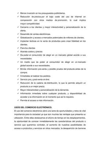  Menos inversión en los presupuestos publicitarios.
 Reducción de precios por el bajo coste del uso de Internet en
comparación con otros medios de promoción, lo cual implica
mayor competitividad.
 Cercanía a los clientes y mayor interactividad y personalización de la
oferta.
 Desarrollo de ventas electrónicas.
 Globalización y acceso a mercados potenciales de millones de clientes.
 Implantar tácticas en la venta de productos para crear fidelidad en los
clientes.
 Para los clientes
 Abarata costos y precios
 Da poder al consumidor de elegir en un mercado global acorde a sus
necesidades
 Un medio que da poder al consumidor de elegir en un mercado
global acorde a sus necesidades.
 Brinda información pre-venta y posible prueba del producto antes de la
compra.
 Inmediatez al realizar los pedidos.
 Servicio pre y post-venta on-line.
 Reducción de la cadena de distribución, lo que le permite adquirir un
producto a un mejor precio.
 Mayor interactividad y personalización de la demanda.
 Información inmediata sobre cualquier producto, y disponibilidad de
acceder a la información en el momento que así lo requiera.
 Permite el acceso a más información.
USOS DEL COMERCIO ELECTRÓNICO.
El uso del comercio electrónico abre una serie de oportunidades y retos de vital
importancia para la sociedad ya que son muchas las ventajas que presenta su
utilización. Entre ellas destacamos el ahorro de tiempo en los desplazamientos,
la oportunidad de conocer inmediatamente las características del producto o
servicio que queremos contratar, el aumento de nuestras posibilidades de
acceso a productos y servicios en otros mercados, la desaparición de barreras
 