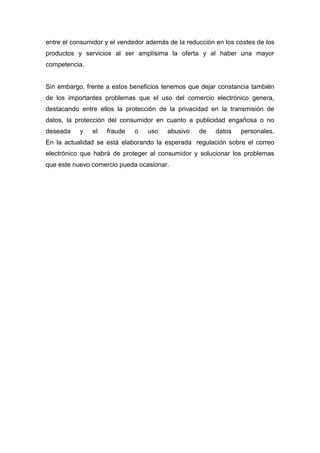 entre el consumidor y el vendedor además de la reducción en los costes de los
productos y servicios al ser amplísima la oferta y al haber una mayor
competencia.
Sin embargo, frente a estos beneficios tenemos que dejar constancia también
de los importantes problemas que el uso del comercio electrónico genera,
destacando entre ellos la protección de la privacidad en la transmisión de
datos, la protección del consumidor en cuanto a publicidad engañosa o no
deseada y el fraude o uso abusivo de datos personales.
En la actualidad se está elaborando la esperada regulación sobre el correo
electrónico que habrá de proteger al consumidor y solucionar los problemas
que este nuevo comercio pueda ocasionar.
 