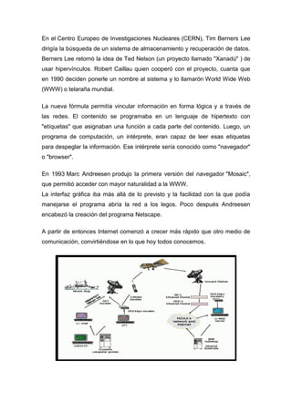 En el Centro Europeo de Investigaciones Nucleares (CERN), Tim Berners Lee
dirigía la búsqueda de un sistema de almacenamiento y recuperación de datos.
Berners Lee retomó la idea de Ted Nelson (un proyecto llamado "Xanadú" ) de
usar hipervínculos. Robert Caillau quien cooperó con el proyecto, cuanta que
en 1990 deciden ponerle un nombre al sistema y lo llamarón World Wide Web
(WWW) o telaraña mundial.
La nueva fórmula permitía vincular información en forma lógica y a través de
las redes. El contenido se programaba en un lenguaje de hipertexto con
"etíquetas" que asignaban una función a cada parte del contenido. Luego, un
programa de computación, un intérprete, eran capaz de leer esas etiquetas
para despeglar la información. Ese intérprete sería conocido como "navegador"
o "browser".
En 1993 Marc Andreesen produjo la primera versión del navegador "Mosaic",
que permitió acceder con mayor naturalidad a la WWW.
La interfaz gráfica iba más allá de lo previsto y la facilidad con la que podía
manejarse el programa abría la red a los legos. Poco después Andreesen
encabezó la creación del programa Netscape.
A partir de entonces Internet comenzó a crecer más rápido que otro medio de
comunicación, convirtiéndose en lo que hoy todos conocemos.
 