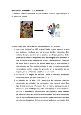 ORIGEN DEL COMERCIO ELECTRÓNICO
El comercio ha evolucionado de muchas maneras. Pero su significado y su fin
es siempre el mismo.
A través de los años han aparecido diferentes formas de comercio:
 A principio de los años 1920 en Los Estados Unidos apareció la venta
por catálogo, impulsado por las grandes tiendas mayoristas. Este
sistema de venta consistía en un catálogo con fotos ilustrativas de los
productos a vender. Este permitía tener mejor llegada a las personas, ya
que no hay necesidad de tener que atraer a los clientes hasta los locales
de venta. Esto posibilitó a las tiendas poder llegar a tener clientes en
diferentes zonas. Otro punto importante de esto es que los potenciales
compradores podían escoger los productos en la tranquilidad de sus
hogares, sin la asistencia o presión de un vendedor.
 En los 60’s se originó en Estados Unidos El comercio electrónico,
como intercambio electrónico de datos (IED).
 A principio de los años 1970, aparecieron las primeras relaciones
comerciales que utilizaban una computadora para transmitir datos. Este
tipo de intercambio de información llevó a mejoras de los procesos de
fabricación en el ámbito privado, entre empresas de un mismo sector. En
los 70's la transferencia electrónica de fondos (TEF) a través de redes
de seguridad privadas dentro de las instituciones financieras expandió el
uso de las tecnologías de telecomunicación para propósitos comerciales,
permitiendo el desarrollo del intercambio computador a computador de la
 