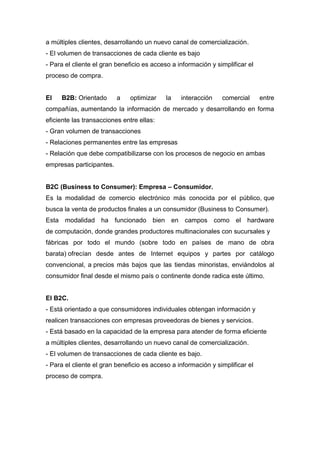 a múltiples clientes, desarrollando un nuevo canal de comercialización.
- El volumen de transacciones de cada cliente es bajo
- Para el cliente el gran beneficio es acceso a información y simplificar el
proceso de compra.
El B2B: Orientado a optimizar la interacción comercial entre
compañías, aumentando la información de mercado y desarrollando en forma
eficiente las transacciones entre ellas:
- Gran volumen de transacciones
- Relaciones permanentes entre las empresas
- Relación que debe compatibilizarse con los procesos de negocio en ambas
empresas participantes.
B2C (Business to Consumer): Empresa – Consumidor.
Es la modalidad de comercio electrónico más conocida por el público, que
busca la venta de productos finales a un consumidor (Business to Consumer).
Esta modalidad ha funcionado bien en campos como el hardware
de computación, donde grandes productores multinacionales con sucursales y
fábricas por todo el mundo (sobre todo en países de mano de obra
barata) ofrecían desde antes de Internet equipos y partes por catálogo
convencional, a precios más bajos que las tiendas minoristas, enviándolos al
consumidor final desde el mismo país o continente donde radica este último.
El B2C.
- Está orientado a que consumidores individuales obtengan información y
realicen transacciones con empresas proveedoras de bienes y servicios.
- Está basado en la capacidad de la empresa para atender de forma eficiente
a múltiples clientes, desarrollando un nuevo canal de comercialización.
- El volumen de transacciones de cada cliente es bajo.
- Para el cliente el gran beneficio es acceso a información y simplificar el
proceso de compra.
 