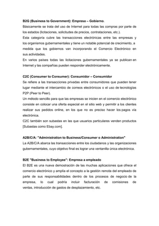 B2G (Business to Government): Empresa – Gobierno.
Básicamente se trata del uso de Internet para todas las compras por parte de
los estados (licitaciones, solicitudes de precios, contrataciones, etc.).
Esta categoría cubre las transacciones electrónicas entre las empresas y
los organismos gubernamentales y tiene un notable potencial de crecimiento, a
medida que los gobiernos van incorporando el Comercio Electrónico en
sus actividades.
En varios países todas las licitaciones gubernamentales ya se publican en
Internet y las compañías pueden responder electrónicamente.
C2C (Consumer to Consumer): Consumidor – Consumidor
Se refiere a las transacciones privadas entre consumidores que pueden tener
lugar mediante el intercambio de correos electrónicos o el uso de tecnologías
P2P (Peer to Peer).
Un método sencillo para que las empresas se inicien en el comercio electrónico
consiste en colocar una oferta especial en el sitio web y permitir a los clientes
realizar sus pedidos online, en los que no es preciso hacer los pagos vía
electrónica.
C2C también son subastas en las que usuarios particulares venden productos
[Subastas como Ebay.com].
A2B/C/A: "Administration to Business/Consumer o Administration"
La A2B/C/A abarca las transacciones entre los ciudadanos y las organizaciones
gubernamentales, cuyo objetivo final es lograr una ventanilla única electrónica.
B2E "Business to Employee": Empresa a empleado
El B2E es una nueva demostración de las muchas aplicaciones que ofrece el
comercio electrónico y amplía el concepto a la gestión remota del empleado de
parte de sus responsabilidades dentro de los procesos de negocio de la
empresa, lo cual podría incluir facturación de comisiones de
ventas, introducción de gastos de desplazamiento, etc.
 