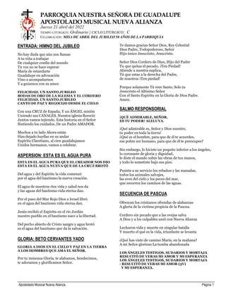 Apostolado Musical Nueva Alianza Página 1
PARROQUIA NUESTRA SEÑORA DE GUADALUPE
APOSTOLADO MUSICAL NUEVA ALIANZA
Jueves 21 abril del 2022
TIEMPO LITÚRGICO: Ordinario | CICLO LITÚRGICO: C
CELEBRACIÓN: MISA DE ABRIL DEL JUBILEO 50 AÑOS DE LA PARROQUIA
ENTRADA: HIMNO DEL JUBILEO
No hay duda que aún nos llamas
A tu viña a trabajar
De cualquier confín del mundo
Tu voz no se hace esperar
María de estandarte
Guadalupe en advocación
Vino a acompañarnos
Y a guiarnos con su amor.
FELICIDAD, UN SANTO JUBILEO
BODAS DE ORO DE LA IGLESIA Y EL CORDERO
FELICIDAD, UN SANTO JUBILEO
CANTO DE PAZ Y REGOCIJO DESDE EL CIELO
Con una CRUZ de España, Y un ÁNGEL misión
Uniendo sus CANALES, Nuestra iglesia floreció
Juntos vamos tejiendo. Esta historia en el Señor
Sintiendo los cuidados, De un Padre AMADOR.
Muchos a tu lado Ahora están
Han dejado huellas en su andar
Espíritu Claretiano, al cien guadalupanos
Unidos hermanos, vamos a celebrar.
ASPERSION: ESTA ES EL AGUA PURA
ESTA ES EL AGUA PURA QUE EL CREADOR NOS DIO
ESTA ES EL AGUA NUEVA QUE DE LA CRUZ BROTÓ
Del agua y del Espíritu la vida comenzó
por el agua del bautismo la nueva creación.
El agua de nuestros ríos vida y salud nos da
y las aguas del bautismo vida eterna dan.
Por el paso del Mar Rojo Dios a Israel libró
en el agua del bautismo vida eterna dan.
Jesús recibió el Espíritu en el río Jordán
nuestro pueblo en el bautismo nace a la libertad.
Del pecho abierto de Cristo sangre y agua brotó
es el agua del bautismo que da la salvación.
GLORIA: BETO CERVANTES YADO
GLORIA A DIOS EN EL CIELO Y PAZ EN LA TIERRA
A LOS HOMBRES QUE AMA EL SEÑOR.
Por tu inmensa Gloria, te alabamos, bendecimos,
te adoramos y glorificamos Señor.
Te damos gracias Señor Dios, Rey Celestial
Dios Padre, Todopoderoso, Señor
Hijo único Jesucristo, Jesucristo.
Señor Dios Cordero de Dios, Hijo del Padre
Tu que quitas el pecado, ¡Ten Piedad!
Atiende a nuestra suplica,
Tú que estas a la derecha del Padre,
de nosotros ¡Ten piedad!
Porque solamente Tú eres Santo, Solo tu
Jesucristo el Altísimo Señor
Con el Santo Espíritu en la Gloria de Dios Padre.
Amen.
SALMO RESPONSORIAL
¡QUÉ ADMIRABLE, SEÑOR,
ES TU PODER! ALELUYA.
¡Qué admirable es, Señor y Dios nuestro,
tu poder en toda la tierra!
¿Qué es el hombre, para que de él te acuerdes,
ese pobre ser humano, para que de él te preocupes?
Sin embargo, lo hiciste un poquito inferior a los ángeles,
lo coronaste de gloria y dignidad,
le diste el mando sobre las obras de tus manos,
y todo lo sometiste bajo sus pies.
Pusiste a su servicio los rebaños y las manadas,
todos los animales salvajes,
las aves del cielo y los peces del mar,
que recorren los caminos de las aguas.
SECUENCIA DE PASCUA
Ofrezcan los cristianos ofrendas de alabanzas
A gloria de la victima propicia de la Pascua.
Cordero sin pecado que a las ovejas salva
A Dios y a los culpables unió con Nueva Alianza
Lucharon vida y muerte en singular batalla
Y muerto el qué es la vida, triunfante se levanta
¿Qué has visto de camino María, en la mañana?
A mi Señor glorioso La tumba abandonada
LOS ÁNGELES TESTIGOS, SUDARIOS Y MORTAJA
RESUCITÓ DE VERAS MI AMOR Y MI ESPERANZA
LOS ÁNGELES TESTIGOS, SUDARIOS Y MORTAJA
- RESUCITÓ DE VERAS MI AMOR (3V)
Y MI ESPERANZA.
 