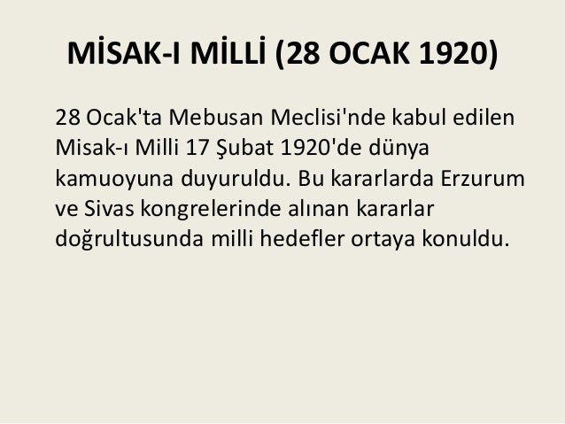 MİSAK-I MİLLİ (28 OCAK 1920)
28 Ocak'ta Mebusan Meclisi'nde kabul edilen
Misak-ı Milli 17 Şubat 1920'de dünya
kamuoyuna duyuruldu. Bu kararlarda Erzurum
ve Sivas kongrelerinde alınan kararlar
doğrultusunda milli hedefler ortaya konuldu.
 