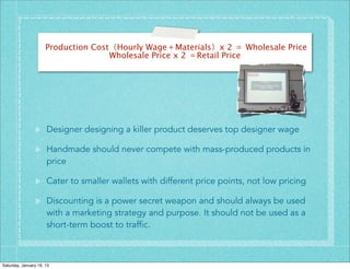 Production Cost（Hourly Wage＋Materials）x 2 ＝ Wholesale Price
                                     Wholesale Price x 2 ＝Retail Price




                      Designer designing a killer product deserves top designer wage

                      Handmade should never compete with mass-produced products in
                      price

                      Cater to smaller wallets with different price points, not low pricing

                      Discounting is a power secret weapon and should always be used
                      with a marketing strategy and purpose. It should not be used as a
                      short-term boost to traffic.



Saturday, January 19, 13
 