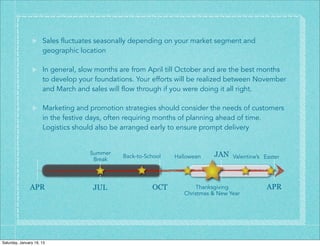 Sales fluctuates seasonally depending on your market segment and
                      geographic location

                      In general, slow months are from April till October and are the best months
                      to develop your foundations. Your efforts will be realized between November
                      and March and sales will flow through if you were doing it all right.

                      Marketing and promotion strategies should consider the needs of customers
                      in the festive days, often requiring months of planning ahead of time.
                      Logistics should also be arranged early to ensure prompt delivery


                                    Summer                                  JAN
                                              Back-to-School   Halloween           Valentine’s Easter
                                     Break




               APR                   JUL                OCT           Thanksgiving              APR
                                                                  Christmas & New Year




Saturday, January 19, 13
 