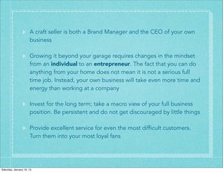 A craft seller is both a Brand Manager and the CEO of your own
                      business

                      Growing it beyond your garage requires changes in the mindset
                      from an individual to an entrepreneur. The fact that you can do
                      anything from your home does not mean it is not a serious full
                      time job. Instead, your own business will take even more time and
                      energy than working at a company

                      Invest for the long term; take a macro view of your full business
                      position. Be persistent and do not get discouraged by little things

                      Provide excellent service for even the most difficult customers.
                      Turn them into your most loyal fans




Saturday, January 19, 13
 
