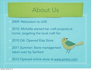 About Us
                      2009: Relocation to UAE

                      2010: Michelle started her craft projects at
                      home, targeting the local craft fair

                      2010 Q4: Opened Etsy Store

                      2011 Summer: Store management
                      taken over by Sanford

                      2012 Opened online store at www.pinkoi.com

Saturday, January 19, 13
 