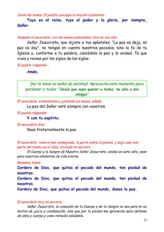 Junta las manos. El pueblo concluye la oración aclamando:
    Tuyo es el reino, tuyo el poder y la gloria, por siempre,
Señor.


Después el sacerdote, con las manos extendidas, dice en voz alta:
      Señor Jesucristo, que dijiste a tus apóstoles: “La paz os dejo, mi
paz os doy”, no tengas en cuenta nuestros pecados, sino la fe de tu
Iglesia y, conforme a tu palabra, concédele la paz y la unidad. Tú que
vives y reinas por los siglos de los siglos.
El pueblo responde :

      Amén.


       Dar la mano es señal de amistad. Aprovecha este momento para
     perdonar a todos: “Jesús que sepa querer a todos, no sólo a mis
                                     amigos”
El sacerdote, extendiendo y juntando las manos, añade:
      La paz del Señor esté siempre con vosotros.
El pueblo responde:
      Y con tu espíritu.
El sacerdote dice:
      Daos fraternalmente la paz.


El sacerdote toma el pan consagrado, lo parte sobre la patena, y deja caer una
parte del mismo en el cáliz, diciendo en secreto:
      El Cuerpo y la Sangre de Nuestro Señor Jesucristo, unidos en este cáliz, sean
para nosotros elementos de vida eterna.
Rezamos todos:
Cordero de Dios, que quitas el pecado del mundo, ten piedad de
nosotros.
Cordero de Dios, que quitas el pecado del mundo, ten piedad de
nosotros.
Cordero de Dios, que quitas el pecado del mundo, danos la paz.


El sacerdote dice en secreto:
      Señor Jesucristo, la comunión de tu Cuerpo y de tu Sangre no sea para mi un
motivo de juicio y condenación, sino que por tu piedad me aproveche para defensa
de alma y cuerpo y como remedio saludable.
                                                                               15
 