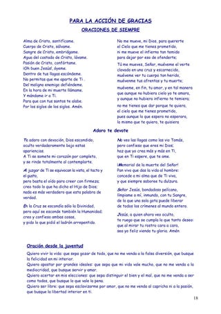 PARA LA ACCIÓN DE GRACIAS
                                    ORACIONES DE SIEMPRE

Alma de Cristo, santifícame.                         No me mueve, mi Dios, para quererte
Cuerpo de Cristo, sálvame.                           el Cielo que me tienes prometido,
Sangre de Cristo, embriágame.                        ni me mueve el infierno tan temido
Agua del costado de Cristo, lávame.                  para dejar por eso de ofenderte;
Pasión de Cristo, confórtame.                        Tú me mueves, Señor, muéveme el verte
¡Oh buen Jesús!, óyeme.                              clavado en una cruz y escarnecido,
Dentro de tus llagas escóndeme.                      muéveme ver tu cuerpo tan herido,
No permitas que me aparte de Ti .                    muévenme tus afrentas y tu muerte;
Del maligno enemigo defiéndeme.
                                                     muéveme, en fin, tu amor, y en tal manera
En la hora de mi muerte llámame.
                                                     que aunque no hubiera cielo yo te amara,
Y mándame ir a Ti.
                                                     y aunque no hubiera infierno te temiera;
Para que con tus santos te alabe.
Por los siglos de los siglos. Amén.                  no me tienes que dar porque te quiera,
                                                     el cielo que me tienes prometido,
                                                     pues aunque lo que espero no esperara,
                                                     lo mismo que te quiero, te quisiera

                                           Adoro te devote

Te adoro con devoción, Dios escondido,               No veo las llagas como las vio Tomás,
oculto verdaderamente bajo estas                     pero confieso que eres mi Dios;
apariencias.                                         haz que yo crea más y más en Ti,
A Ti se somete mi corazón por completo,              que en Ti espere, que te ame.
y se rinde totalmente al contemplarte.
                                                     ¡Memorial de la muerte del Señor!
Al juzgar de Ti se equivocan la vista, el tacto y    Pan vivo que das la vida al hombre:
el gusto,                                            concede a mi alma que de Ti viva,
pero basta el oído para creer con firmeza;           y que siempre saboree tu dulzura.
creo todo lo que ha dicho el Hijo de Dios;
                                                     Señor Jesús, bondadoso pelícano,
nada es más verdadero que esta palabra de
                                                     límpiame a mí, inmundo, con tu Sangre,
verdad.
                                                     de la que una sola gota puede liberar
En la Cruz se escondía sólo la Divinidad,            de todos los crímenes al mundo entero.
pero aquí se esconde también la Humanidad;
                                                     Jesús, a quien ahora veo oculto,
creo y confieso ambas cosas,
                                                     te ruego que se cumpla lo que tanto deseo:
y pido lo que pidió el ladrón arrepentido.
                                                     que al mirar tu rostro cara a cara,
                                                     sea yo feliz viendo tu gloria. Amén


  Oración desde la juventud
  Quiero vivir la vida: que sepa gozar de todo, que no me venda a la falsa diversión, que busque
  la felicidad en mi interior.
  Quiero apostar por grandes ideales: que sepa que mi vida vale mucho, que no me venda a la
  mediocridad, que busque servir y amar.
  Quiero acertar en mis elecciones: que sepa distinguir el bien y el mal, que no me venda a ser
  como todos, que busque lo que vale la pena.
  Quiero ser libre: que sepa esclavizarme por amor, que no me venda al capricho ni a la pasión,
  que busque la libertad interior en ti.
                                                                                                 18
 