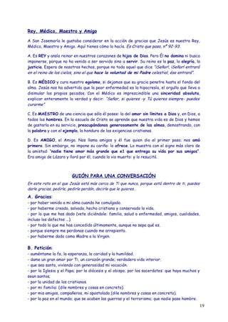 Rey, Médico, Maestro y Amigo

A San Josemaría le gustaba considerar en la acción de gracias que Jesús es nuestro Rey,
Médico, Maestro y Amigo. Aquí tienes cómo lo hacía. Es Cristo que pasa, nº 92-93.

A. Es REY y ansía reinar en nuestros corazones de hijos de Dios. Pero Él no domina ni busca
imponerse, porque no ha venido a ser servido sino a servir. Su reino es la paz, la alegría, la
justicia. Espera de nosotros hechos, porque no todo aquel que dice “¡Señor!, ¡Señor! entrará
en el reino de los cielos, sino el que hace la voluntad de mi Padre celestial, ése entrará”.

B. Es MÉDICO y cura nuestro egoísmo, si dejamos que su gracia penetre hasta el fondo del
alma. Jesús nos ha advertido que la peor enfermedad es la hipocresía, el orgullo que lleva a
disimular los propios pecados. Con el Médico es imprescindible una sinceridad absoluta,
explicar enteramente la verdad y decir: “Señor, si quieres -y Tú quieres siempre- puedes
curarme”

C. Es MAESTRO de una ciencia que sólo él posee: la del amor sin límites a Dios y, en Dios, a
todos los hombres. En la escuela de Cristo se aprende que nuestra vida es de Dios y hemos
de gastarla en su servicio, preocupándonos generosamente de las almas, demostrando, con
la palabra y con el ejemplo, la hondura de las exigencias cristianas.

D. Es AMIGO, el Amigo. Nos llama amigos y él fue quien dio el primer paso; nos amó
primero. Sin embargo, no impone su cariño: lo ofrece. Lo muestra con el signo más claro de
la amistad: “nadie tiene amor más grande que e1 que entrega su vida por sus amigos”.
Era amigo de Lázaro y lloró por él, cuando lo vio muerto: y lo resucitó.



                        GUIÓN PARA UNA CONVERSACIÓN
En este rato en el que Jesús está más cerca de Ti que nunca, porque está dentro de ti, puedes
darle gracias, pedirle, pedirle perdón, decirle que le quieres…

A. Gracias:
- por haber venido a mi alma cuando he comulgado.
- por haberme creado, salvado, hecho cristiana y conservado la vida.
- por lo que me has dado (vete diciéndole: familia, salud o enfermedad, amigos, cualidades,
incluso los defectos ...).
- por todo lo que me has concedido últimamente, aunque no sepa qué es.
- porque siempre me perdonas cuando me arrepiento.
- por haberme dado como Madre a la Virgen.

B. Petición:
- auméntame la fe, la esperanza, la caridad y la humildad.
- dame un gran amor por Ti, un corazón grande; verdadera vida interior.
- que sea santo, viviendo con generosidad mi vocación.
- por la Iglesia y el Papa; por la diócesis y el obispo; por los sacerdotes: que haya muchos y
sean santos;
- por la unidad de los cristianos.
- por mi familia: (dile nombres y cosas en concreto).
- por mis amigos, compañeros, mi apostolado (dile nombres y cosas en concreto).
- por la paz en el mundo; que se acaben las guerras y el terrorismo; que nadie pase hambre.
                                                                                                19
 
