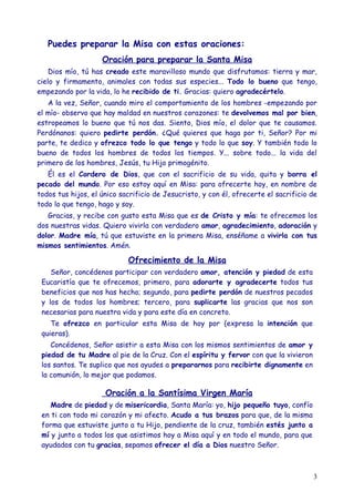 Puedes preparar la Misa con estas oraciones:
                    Oración para preparar la Santa Misa
    Dios mío, tú has creado este maravilloso mundo que disfrutamos: tierra y mar,
cielo y firmamento, animales con todas sus especies... Todo lo bueno que tengo,
empezando por la vida, lo he recibido de ti. Gracias: quiero agradecértelo.
   A la vez, Señor, cuando miro el comportamiento de los hombres -empezando por
el mío- observo que hay maldad en nuestros corazones: te devolvemos mal por bien,
estropeamos lo bueno que tú nos das. Siento, Dios mío, el dolor que te causamos.
Perdónanos: quiero pedirte perdón. ¿Qué quieres que haga por ti, Señor? Por mi
parte, te dedico y ofrezco todo lo que tengo y todo lo que soy. Y también todo lo
bueno de todos los hombres de todos los tiempos. Y... sobre todo... la vida del
primero de los hombres, Jesús, tu Hijo primogénito.
   Él es el Cordero de Dios, que con el sacrificio de su vida, quita y borra el
pecado del mundo. Por eso estoy aquí en Misa: para ofrecerte hoy, en nombre de
todos tus hijos, el único sacrificio de Jesucristo, y con él, ofrecerte el sacrificio de
todo lo que tengo, hago y soy.
   Gracias, y recibe con gusto esta Misa que es de Cristo y mía: te ofrecemos los
dos nuestras vidas. Quiero vivirla con verdadero amor, agradecimiento, adoración y
dolor. Madre mía, tú que estuviste en la primera Misa, enséñame a vivirla con tus
mismos sentimientos. Amén.

                            Ofrecimiento de la Misa
    Señor, concédenos participar con verdadero amor, atención y piedad de esta
 Eucaristía que te ofrecemos, primero, para adorarte y agradecerte todos tus
 beneficios que nos has hecho; segundo, para pedirte perdón de nuestros pecados
 y los de todos los hombres; tercero, para suplicarte las gracias que nos son
 necesarias para nuestra vida y para este día en concreto.
    Te ofrezco en particular esta Misa de hoy por (expresa la intención que
 quieras).
    Concédenos, Señor asistir a esta Misa con los mismos sentimientos de amor y
 piedad de tu Madre al pie de la Cruz. Con el espíritu y fervor con que la vivieron
 los santos. Te suplico que nos ayudes a prepararnos para recibirte dignamente en
 la comunión, lo mejor que podamos.

                     Oración a la Santísima Virgen María
    Madre de piedad y de misericordia, Santa María: yo, hijo pequeño tuyo, confío
 en ti con todo mi corazón y mi afecto. Acudo a tus brazos para que, de la misma
 forma que estuviste junto a tu Hijo, pendiente de la cruz, también estés junto a
 mí y junto a todos los que asistimos hoy a Misa aquí y en todo el mundo, para que
 ayudados con tu gracias, sepamos ofrecer el día a Dios nuestro Señor.



                                                                                      3
 