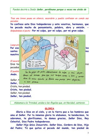 Puedes decirle a Jesús: Señor, perdóname porque a veces me olvido de
                                    Ti.

Tras una breve pausa en silencio, sacerdote y pueblo confiesan en común sus
pecados:
Yo confieso ante Dios todopoderoso y ante vosotros, hermanos, que
he pecado mucho de pensamiento, palabra, obra y omisión. -
Golpeándose el pecho - Por mi culpa, por mi culpa, por mi gran culpa.




Luego prosiguen:
Por eso ruego a Santa María, siempre Virgen, a los Ángeles, a los
santos y a vosotros, hermanos, que intercedáis por mi ante Dios
nuestro Señor.

El sacerdote concluye:
Dios todopoderoso tenga misericordia de nosotros, perdone nuestros
pecados y nos lleve a la vida eterna.
El pueblo responde:
Amén.

Señor, ten piedad.
Señor, ten piedad.
Cristo, ten piedad.
Cristo, ten piedad.
Señor, ten piedad.
Señor, ten piedad.

   Alabamos a la Trinidad, unidos a los Ángeles que, en Navidad, cantaron:

                               GLORIA
     Gloria a Dios en el cielo, y en la tierra paz a los hombres que
ama el Señor. Por tu inmensa gloria te alabamos, te bendecimos, te
adoramos, te glorificamos, te damos gracias, Señor Dios, Rey
Celestial, Dios Padre todopoderoso.
     Señor Hijo único Jesucristo. Señor Dios, Cordero de Dios, Hijo
del Padre; Tú que quitas el pecado del mundo, ten piedad de

                                                                             5
 