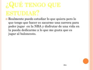 ¿QUÉ TENGO QUE
ESTUDIAR?
 Realmente puedo estudiar lo que quiera pero lo
que tengo que hacer es sacarme una carrera para
poder jugar en la NBA y disfrutar de una vida en
la pueda dedicarme a lo que me gusta que es
jugar al baloncesto.
 