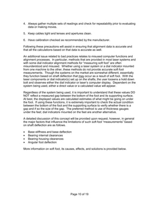 4. Always gather multiple sets of readings and check for repeatability prior to evaluating 
Page 10 of 19 
data or making moves. 
5. Keep cables tight and lenses and apertures clean. 
6. Have calibration checked as recommended by the manufacturer. 
Following these precautions will assist in ensuring that alignment data is accurate and 
that all the calculations based on that data is accurate as well. 
An additional issue related to bad practices relates to misused computer functions and 
alignment processes. In particular, methods that are provided in most laser systems and 
with some dial indicator alignment methods for “measuring soft foot” are often 
misunderstood and misused. Whether using a laser system or a dial indicator mounted 
from one machine to the other, these methods do not provide accurate soft foot 
measurements. Though the systems on the market are somewhat different, essentially 
they function based on shaft deflection that may occur as a result of soft foot. With the 
laser components or dial indicator(s) set up on the shafts, the user loosens a hold down 
bolt and observes either the dial indicator or laser’s computer display. Dependent on the 
system being used, either a direct value or a calculated value will appear. 
Regardless of the system being used, it is important to understand that these values DO 
NOT reflect a measured gap between the bottom of the foot and its supporting surface. 
At best, the displayed values are calculated estimates of what might be going on under 
the foot. If using these functions, it is extremely important to check the actual condition 
between the bottom of the foot and the supporting surface to verify whether there is a 
gap and if so the size of the gap. The preferred method is use of thickness gauges 
under the feet; dial indicators mounted on the feet are another alternative. 
A detailed discussion of this concept will be provided upon request; however, in general 
the major factors that influence the limitations of such soft foot “measurements” based 
on shaft deflection are as follows. 
·  Base stiffness and base deflection 
·  Bearing internal clearances 
·  Bearing housing clearances 
·  Angular foot deflection 
More information on soft foot, its causes, effects, and solutions is provided below. 
 