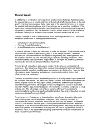 Page 12 of 19 
Thermal Growth 
In addition to or combination with pipe strain, another major challenge that complicates 
the alignment process is how to determine and deal with shaft movement due to thermal 
growth. It should be understood that a major goal of the alignment process is to ensure 
the shaft centerlines are collinear when the machines are at operating conditions. If the 
shafts move between the time the alignment is performed and when the machines are at 
full operating conditions, then the alignment process should be such that the shafts are 
misaligned by the proper amount to compensate for the movement that will occur. 
The first challenge is how to determine how much thermal growth will occur. There are 
three basic alternatives to making this determination: 
·  Manufacturer’s Recommendations 
·  Thermal Growth Calculations 
·  Actual Measurements on the Machine(s) 
In practice, all three of these are often used to make the decision. While manufacturer’s 
literature often provides a good starting point, it is not always accurate. Generally, 
manufacturer’s recommendations are based on engineering data and experience with 
the machine, but does not take into account your specific operating conditions. Their 
recommendations also assume that no pipe strain is acting on the machine, potentially 
impacting the amount and direction of actual movement. 
Thermal growth calculations also provide insight into the amount and direction of 
movement. One advantage this method has over manufacturer’s recommendations is 
that your specific operating conditions and temperatures are factored in. However, this 
information is again theoretical and assumes no pipe strain or other factors that 
influence machine movement. 
The most accurate information is generally provided by actually measuring movement of 
the machines themselves. As mentioned earlier, systems available in the market today 
for this purpose include the Acculignä system, Dodd Bars, and Permalignä system. 
Each of these systems has advantages and disadvantages and should be evaluated 
based on machine size, machine location, environmental conditions, complexity of setup 
and use, etc. The advantage each of these systems offer over manufacturer’s 
recommendations and thermal growth calculations is that they do provide actual physical 
measurement data of movement itself. 
Once the amount of movement is determined and reconfirmed, the next challenge is 
how to compensate for the anticipated movement. After offsetting machines to 
compensate for dynamic movement, the shafts are obviously not aligned. If using dial 
indicators, the task can become quite confusing to those without advanced alignment 
training due to the desired indicator values NOT being zeroes. One major advantage of 
most laser systems on the market is that they allow the user to input thermal offsets or 
movement either at the feet or at the coupling, and then the computer compensates for 
these values throughout the task. 
 