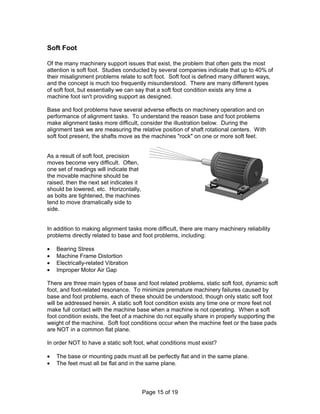 Page 15 of 19 
Soft Foot 
Of the many machinery support issues that exist, the problem that often gets the most 
attention is soft foot. Studies conducted by several companies indicate that up to 40% of 
their misalignment problems relate to soft foot. Soft foot is defined many different ways, 
and the concept is much too frequently misunderstood. There are many different types 
of soft foot, but essentially we can say that a soft foot condition exists any time a 
machine foot isn't providing support as designed. 
Base and foot problems have several adverse effects on machinery operation and on 
performance of alignment tasks. To understand the reason base and foot problems 
make alignment tasks more difficult, consider the illustration below. During the 
alignment task we are measuring the relative position of shaft rotational centers. With 
soft foot present, the shafts move as the machines "rock" on one or more soft feet. 
As a result of soft foot, precision 
moves become very difficult. Often, 
one set of readings will indicate that 
the movable machine should be 
raised, then the next set indicates it 
should be lowered, etc. Horizontally, 
as bolts are tightened, the machines 
tend to move dramatically side to 
side. 
In addition to making alignment tasks more difficult, there are many machinery reliability 
problems directly related to base and foot problems, including: 
·  Bearing Stress 
·  Machine Frame Distortion 
·  Electrically-related Vibration 
·  Improper Motor Air Gap 
There are three main types of base and foot related problems, static soft foot, dynamic soft 
foot, and foot-related resonance. To minimize premature machinery failures caused by 
base and foot problems, each of these should be understood, though only static soft foot 
will be addressed herein. A static soft foot condition exists any time one or more feet not 
make full contact with the machine base when a machine is not operating. When a soft 
foot condition exists, the feet of a machine do not equally share in properly supporting the 
weight of the machine. Soft foot conditions occur when the machine feet or the base pads 
are NOT in a common flat plane. 
In order NOT to have a static soft foot, what conditions must exist? 
·  The base or mounting pads must all be perfectly flat and in the same plane. 
·  The feet must all be flat and in the same plane. 
 