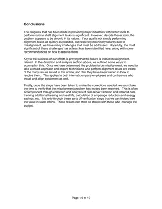 Page 19 of 19 
Conclusions 
The progress that has been made in providing major industries with better tools to 
perform routine shaft alignment tasks is significant. However, despite these tools, the 
problem appears to be chronic in its nature. If our goal is not simply performing 
alignment tasks as quickly as possible, but resolving machinery failures due to 
misalignment, we have many challenges that must be addressed. Hopefully, the most 
significant of these challenges has at least has been identified here, along with some 
recommendations on how to resolve them. 
Key to the success of our efforts is proving that the failure is indeed misalignment-related. 
In the detection and analysis section above, we outlined some ways to 
accomplish this. Once we have determined the problem to be misalignment, we need to 
take a broad approach and ensure technicians who perform alignment tasks are aware 
of the many issues raised in this article, and that they have been trained in how to 
resolve them. This applies to both internal company employees and contractors who 
install and align equipment as well. 
Finally, once the steps have been taken to make the corrections needed, we must take 
the time to verify that the misalignment problem has indeed been resolved. This is often 
accomplished through collection and analysis of post-repair vibration and infrared data, 
tracking additional bearing and seal life, calculation of amperage reduction and energy 
savings, etc. It is only through these sorts of verification steps that we can indeed see 
the value in such efforts. These results can then be shared with those who manage the 
budget. 
