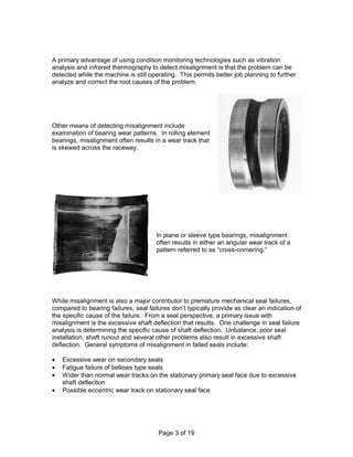 A primary advantage of using condition monitoring technologies such as vibration 
analysis and infrared thermography to detect misalignment is that the problem can be 
detected while the machine is still operating. This permits better job planning to further 
analyze and correct the root causes of the problem. 
Other means of detecting misalignment include 
examination of bearing wear patterns. In rolling element 
bearings, misalignment often results in a wear track that 
is skewed across the raceway. 
In plane or sleeve type bearings, misalignment 
often results in either an angular wear track of a 
pattern referred to as “cross-cornering.” 
While misalignment is also a major contributor to premature mechanical seal failures, 
compared to bearing failures, seal failures don’t typically provide as clear an indication of 
the specific cause of the failure. From a seal perspective, a primary issue with 
misalignment is the excessive shaft deflection that results. One challenge in seal failure 
analysis is determining the specific cause of shaft deflection. Unbalance, poor seal 
installation, shaft runout and several other problems also result in excessive shaft 
deflection. General symptoms of misalignment in failed seals include: 
·  Excessive wear on secondary seals 
·  Fatigue failure of bellows type seals 
·  Wider than normal wear tracks on the stationary primary seal face due to excessive 
Page 3 of 19 
shaft deflection 
·  Possible eccentric wear track on stationary seal face 
 