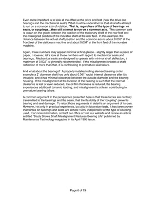 Even more important is to look at the offset at the drive end feet (near the drive end 
bearings and the mechanical seal!) What must be understood is that all shafts attempt 
to run on a common axis of rotation. That is, regardless of the type of bearings, or 
seals, or couplings…they still attempt to run on a common axis. This common axis 
is drawn on the graph between the position of the stationary shaft at the rear feet and 
the misaligned position of the movable shaft at the rear feet. In this example, the 
distance between the actual shaft position and the common axis is about 0.005” at the 
front feet of the stationary machine and about 0.004” at the front feet of the movable 
machine. 
Again, those numbers may appear minimal at first glance…slightly larger than a piece of 
paper. However, let’s look at those numbers with regard to mechanical seals and 
bearings. Mechanical seals are designed to operate with minimal shaft deflection, a 
maximum of 0.002” is generally recommended. If the misalignment creates a shaft 
deflection of more than that, it is contributing to premature seal failure. 
And what about the bearings? A properly installed rolling element bearing on for 
example a 2” diameter shaft has only about 0.001” radial internal clearance after it’s 
installed; and it has minimal clearance between the outside diameter and the bearing 
housing. If the misalignment at the location of the bearing is such that the internal 
clearance is lost or even reduced, the oil film thickness is reduced, the bearing 
experiences additional dynamic loading, and misalignment is at least contributing to 
premature bearing failure. 
A common argument to the perspective presented here is that these forces are not truly 
transmitted to the bearings and the seals, that the flexibility of the “coupling” prevents 
bearing and seal damage. To rebut those arguments in detail is an argument of its own. 
However, not only in practical experience, but also in laboratory tests, it has been proven 
that forces on bearings and seals are almost 100% independent of the type of coupling 
used. For more information, contact our office or visit our website and review an article 
entitled “Study Shows Shaft Misalignment Reduces Bearing Life” published by 
Maintenance Technology magazine in its April 1999 issue. 
Page 6 of 19 
 