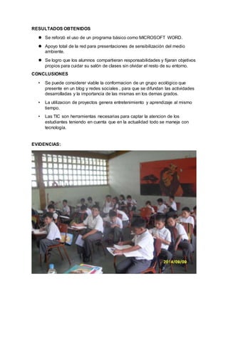 RESULTADOS OBTENIDOS 
 Se reforzó el uso de un programa básico como MICROSOFT WORD. 
 Apoyo total de la red para presentaciones de sensibilización del medio 
ambiente. 
 Se logro que los alumnos compartieran responsabilidades y fijaran objetivos 
propios para cuidar su salón de clases sin olvidar el resto de su entorno. 
CONCLUSIONES 
• Se puede considerer viable la conformacion de un grupo ecológico que 
presente en un blog y redes sociales , para que se difundan las actividades 
desarrolladas y la importancia de las mismas en los demas grados. 
• La utilizacion de proyectos genera entretenimiento y aprendizaje al mismo 
tiempo. 
• Las TIC son herramientas necesarias para captar la atencion de los 
estudiantes teniendo en cuenta que en la actualidad todo se maneja con 
tecnología. 
EVIDENCIAS: 
 