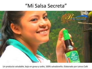 “Mi Salsa Secreta”




Un producto saludable, bajo en grasa y sodio, 100% salvadoreño. Elaborado por Letras Café
 