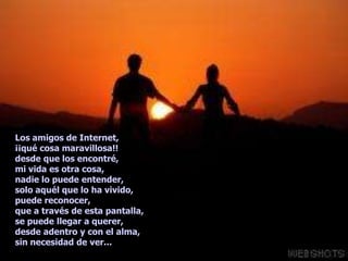 Los amigos de Internet,
¡¡qué cosa maravillosa!!
desde que los encontré,
mi vida es otra cosa,
nadie lo puede entender,
solo aquél que lo ha vivido,
puede reconocer,
que a través de esta pantalla,
se puede llegar a querer,
desde adentro y con el alma,
sin necesidad de ver...
 