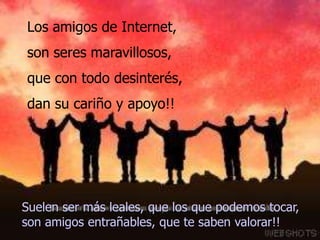 Los amigos de Internet,
son seres maravillosos,
que con todo desinterés,
dan su cariño y apoyo!!




Suelen ser más leales, que los que podemos tocar,
son amigos entrañables, que te saben valorar!!
 