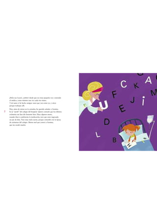 ¡Hola soy Lucía!, ¿sabéis? desde que era muy pequeña voy a menudo
    al médico, como mínimo una vez cada tres meses.
    Y de tanto ir he hecho amigos: unos que van como yo, y otros
    porque trabajan allí.
    Hoy, antes de entrar en la consulta, he querido saludar a Gemma.
2   Es la “profe” del colegio del hospital. Quiero contarle que los últimos
    exámenes me han ido bastante bien. Hace algunos meses,
    cuando iban a cambiarme la medicación, tuve que estar ingresada
    un par de días. Tuve muy mala suerte, porque coincidió con la época
    de exámenes del colegio. Menos mal que conocí a Gemma,
    que me ayudó mucho.
 