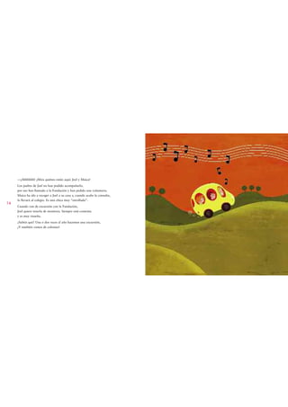 —¡Ahhhhhh! ¡Mira quiénes están aquí: Joel y Maica!
     Los padres de Joel no han podido acompañarlo,
     por eso han llamado a la Fundación y han pedido una voluntaria.
     Maica ha ido a recoger a Joel a su casa y, cuando acabe la consulta,
     lo llevará al colegio. Es una chica muy “enrollada”.
14
     Cuando van de excursión con la Fundación,
     Joel quiere tenerla de monitora. Siempre está contenta
     y es muy risueña.
     ¿Sabéis qué? Una o dos veces al año hacemos una excursión,
     ¡Y también vamos de colonias!
 