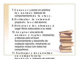 7.  Conocer  y poner en práctica  las normas  básicas de comportamiento  de la clase . 8.  Estimular  la voluntad  propia  de leer  del alumno. 9.  Orientar   a los alumnos  a coger libros adecuados a su edad. 10.  Aceptar  una serie de  normas y reglas  necesarias y básicas para el buen funcionamiento y desarrollo de cualquier ejercicio, mostrando un respecto mutuo con todos los compañeros. 11.  Trabajar y desarrollar   su competencia lingüística  tratando de aplicarla en situaciones cotidianas. 