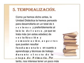 5. TEMPORALIZACIÓN. Como ya hemos dicho antes, la Unidad Didáctica la hemos pensado para desarrollarla en un total de  5 sesiones  y preferiblemente al  inicio del curso , ya que se trata más (en estas edades) de  socialización y comunicación ,  aspectos  que pueden resultar  fundamentales  en cuanto a aprendizaje y técnicas de trabajo  durante el resto de la etapa de Primaria . Por tanto, nos interesa tener un poco más de tiempo (en caso que fuera necesario) para trabajar cualquier aspecto que consideremos quepa reforzar porque los alumnos así lo hayan demostrado. 