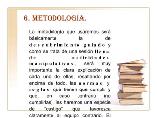 6. METODOLOGÍA. La metodología que usaremos será básicamente la de  descubrimiento guiado  y como se trata de una sesión  llena de actividades manipulativas , será muy importante la clara explicación de cada uno de ellas, resaltando por encima de todo, las  normas y reglas  que tienen que cumplir y que, en caso contrario (no cumplirlas), les haremos una especie de “castigo” que favorezca claramente al equipo contrario. El hecho de contar con el refuerzo de  un objeto físico, como es el libro, facilita  muchísimo  la tarea de introducirlo  de lleno  en  la temática de  la Unidad Didáctica . 