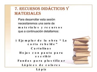 7. RECURSOS DIDÁCTICOS Y MATERIALES Para desarrollar esta sesión necesitaremos una serie de  materiales y recursos  que a continuación detallamos: 1 Ejemplar de la obra “La carta rebelde” Cartulinas Hojas con pauta para escribir Fundas para plastificar Lápices de colores Lápiz Bolígrafo 
