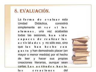 8. EVALUACIÓN. La  forma de evaluar  esta Unidad Didáctica, consistirá simplemente en  ver si los alumnos , una vez acabadas todas las sesiones,  han sido capaces de realizar las actividades   y  no sólo eso, sino que  las han hecho con gusto  y han demostrado placer (en mayor o menor medida) por el hecho de leer y hacer sus propias creaciones literarias, aunque sean cartas.  Las actitudes hacia las creaciones  del compañero  serán básicas  a la hora de guiarlos y recomendarles una cosa u otra. 