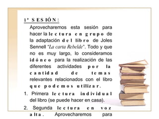 1ª SESIÓN: Aprovecharemos esta sesión para hacer la  lectura en grupo  de la adaptación  del libro  de Joles Sennell “ La carta Rebelde ”. Todo y que no es muy largo, lo consideramos  idóneo  para la realización de las diferentes actividades  por la cantidad de temas  relevantes relacionados con el libro  que podemos utilizar . 1. Primera  lectura individual  del libro (se puede hacer en casa). 2. Segunda  lectura en voz alta . Aprovecharemos para  trabajar conceptos  como el de  seguir la lectura y no perderse o la entonación  según los signos ortográficos. 