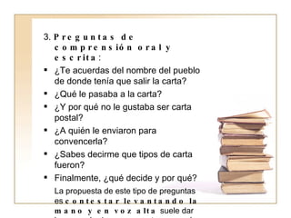 3.  Preguntas de comprensión oral y escrita : ¿Te acuerdas del nombre del pueblo de donde tenía que salir la carta? ¿Qué le pasaba a la carta? ¿Y por qué no le gustaba ser carta postal? ¿A quién le enviaron para convencerla? ¿Sabes decirme que tipos de carta fueron? Finalmente, ¿qué decide y por qué? La propuesta de este tipo de preguntas es  contestar levantando la mano y en voz alta  suele dar lugar a más de una pregunta que aquí no tenemos. Como maestros,  estaremos  siempre  atentos a los intereses de los niños  ya que, no hemos olvidado, que el  objetivo último  de la Unidad Didáctica no es otro que el de  fomentar el interés por la lectura. 